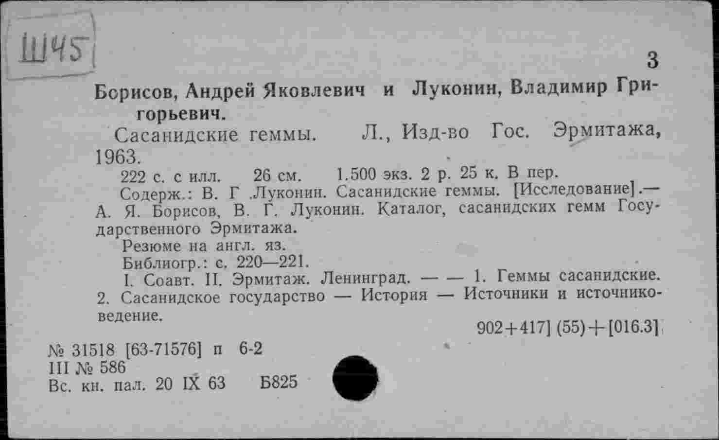 ﻿З
■ » " 1 '" ***
Борисов, Андрей Яковлевич и Луконин, Владимир Григорьевич.
Сасанидские геммы. Л., Изд-во Гос. Эрмитажа, 1963.
222 с. с илл. 26 см. 1.500 экз. 2 р. 25 к. В пер.
Содерж.: В. Г .Луконин. Сасанидские геммы. [Исследование].—
А. Я. Борисов, В. Г. Луконин. Каталог, сасанидских гемм Государственного Эрмитажа.
Резюме на англ. яз.
Библиогр.: с. 220—221.
І. Соавт. II. Эрмитаж. Ленинград.----1. Геммы сасанидские.
2. Сасанидское государство — История — Источники и источниковедение.
902+417] (55) +[016.3]
№ 31518 [63-71576] п 6-2
III № 586
Вс. кн. пал. 20 IX 63	Б825